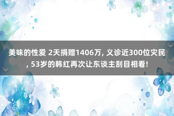 美味的性爱 2天捐赠1406万， 义诊近300位灾民， 53岁的韩红再次让东谈主刮目相看!