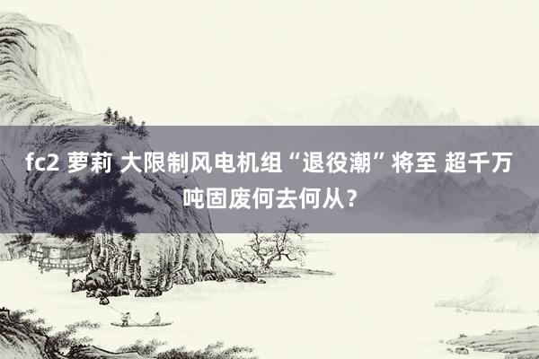 fc2 萝莉 大限制风电机组“退役潮”将至 超千万吨固废何去何从？