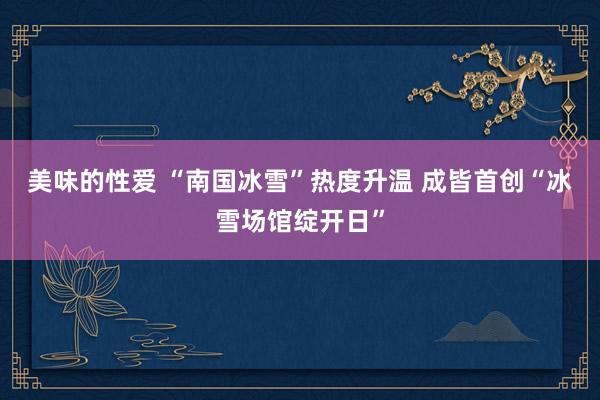 美味的性爱 “南国冰雪”热度升温 成皆首创“冰雪场馆绽开日”