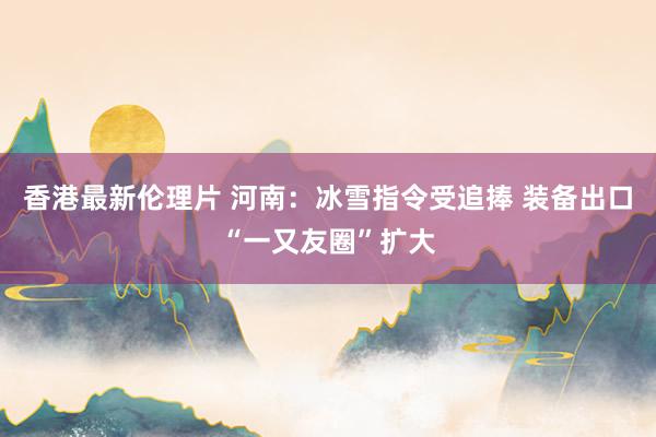 香港最新伦理片 河南：冰雪指令受追捧 装备出口“一又友圈”扩大
