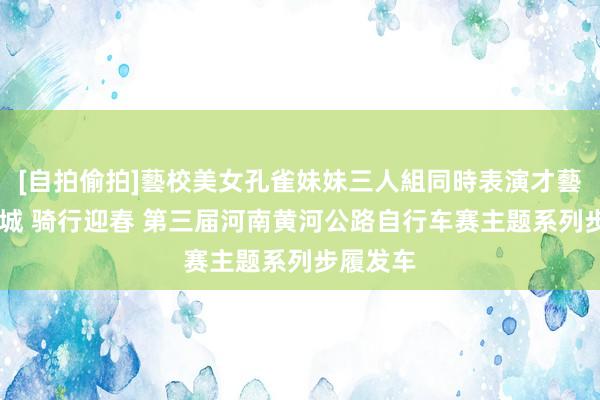 [自拍偷拍]藝校美女孔雀妹妹三人組同時表演才藝 沿黄九城 骑行迎春 第三届河南黄河公路自行车赛主题系列步履发车
