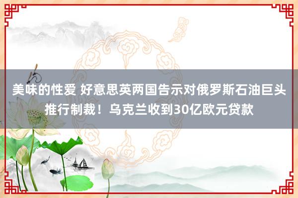 美味的性爱 好意思英两国告示对俄罗斯石油巨头推行制裁！乌克兰收到30亿欧元贷款
