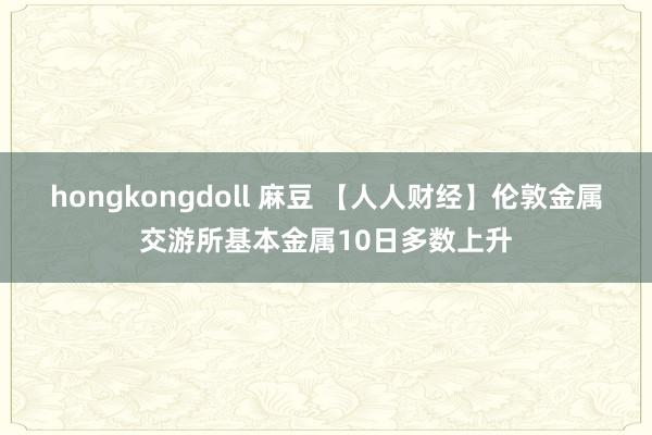 hongkongdoll 麻豆 【人人财经】伦敦金属交游所基本金属10日多数上升