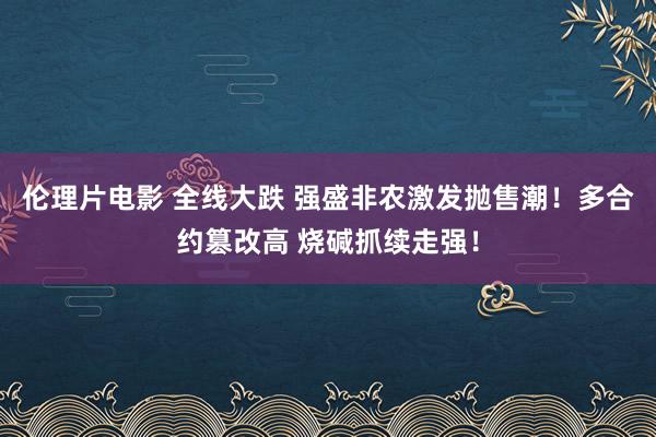伦理片电影 全线大跌 强盛非农激发抛售潮！多合约篡改高 烧碱抓续走强！