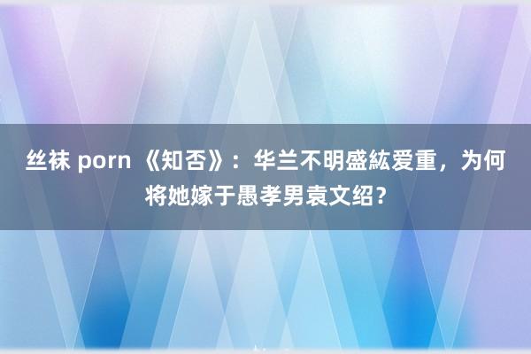 丝袜 porn 《知否》：华兰不明盛紘爱重，为何将她嫁于愚孝男袁文绍？