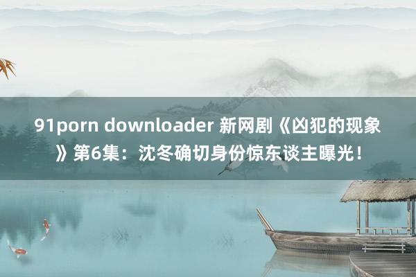 91porn downloader 新网剧《凶犯的现象》第6集：沈冬确切身份惊东谈主曝光！