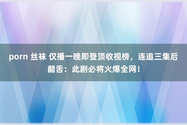 porn 丝袜 仅播一晚即登顶收视榜，连追三集后齰舌：此剧必将火爆全网！