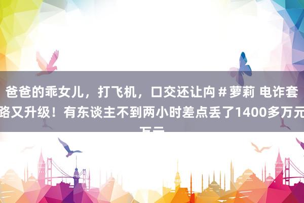 爸爸的乖女儿，打飞机，口交还让禸＃萝莉 电诈套路又升级！有东谈主不到两小时差点丢了1400多万元