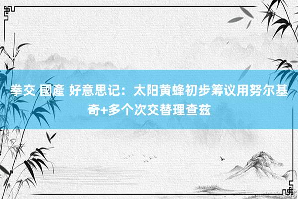 拳交 國產 好意思记：太阳黄蜂初步筹议用努尔基奇+多个次交替理查兹