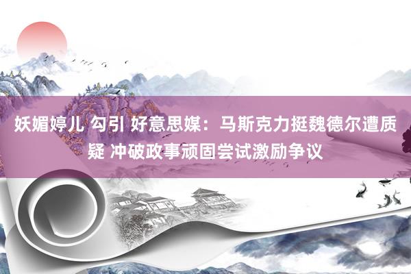 妖媚婷儿 勾引 好意思媒：马斯克力挺魏德尔遭质疑 冲破政事顽固尝试激励争议