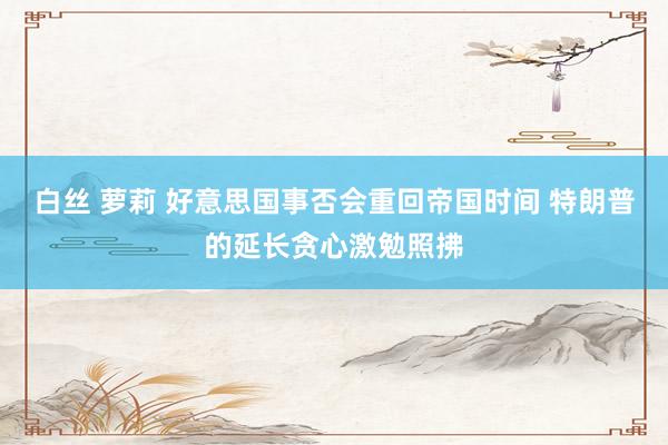 白丝 萝莉 好意思国事否会重回帝国时间 特朗普的延长贪心激勉照拂