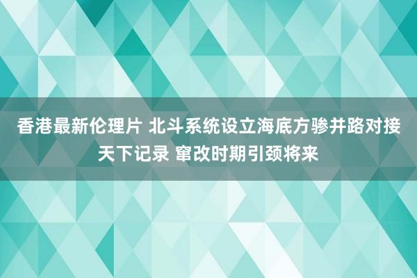 香港最新伦理片 北斗系统设立海底方骖并路对接天下记录 窜改时期引颈将来