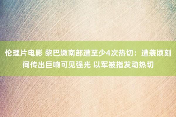 伦理片电影 黎巴嫩南部遭至少4次热切：遭袭顷刻间传出巨响可见强光 以军被指发动热切