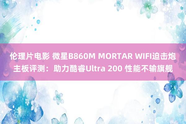 伦理片电影 微星B860M MORTAR WIFI迫击炮主板评测：助力酷睿Ultra 200 性能不输旗舰