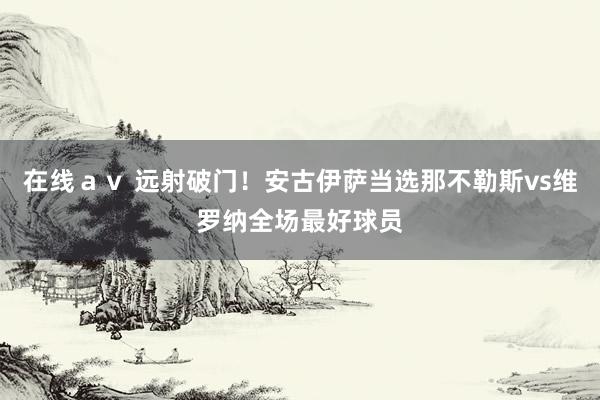在线ａｖ 远射破门！安古伊萨当选那不勒斯vs维罗纳全场最好球员
