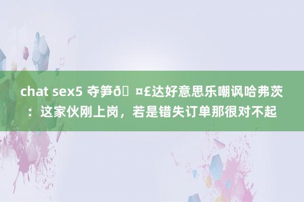 chat sex5 夺笋🤣达好意思乐嘲讽哈弗茨：这家伙刚上岗，若是错失订单那很对不起