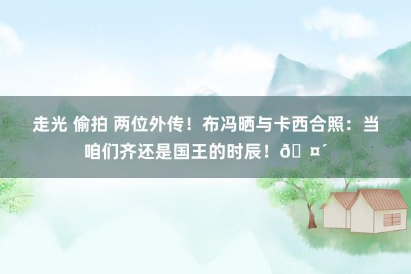 走光 偷拍 两位外传！布冯晒与卡西合照：当咱们齐还是国王的时辰！🤴