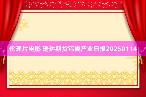 伦理片电影 瑞达期货铝类产业日报20250114