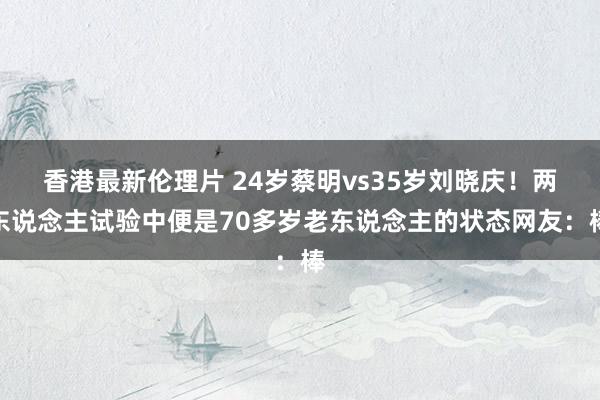 香港最新伦理片 24岁蔡明vs35岁刘晓庆！两东说念主试验中便是70多岁老东说念主的状态网友：棒