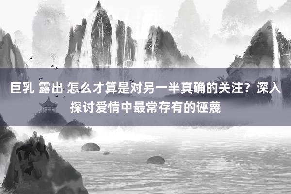 巨乳 露出 怎么才算是对另一半真确的关注？深入探讨爱情中最常存有的诬蔑