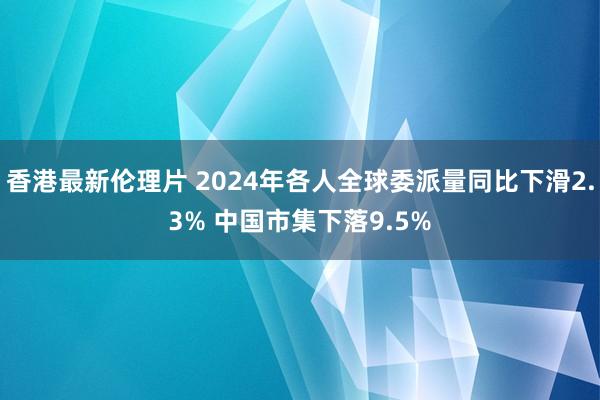 香港最新伦理片 2024年各人全球委派量同比下滑2.3% 中国市集下落9.5%