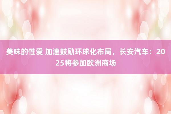 美味的性爱 加速鼓励环球化布局，长安汽车：2025将参加欧洲商场