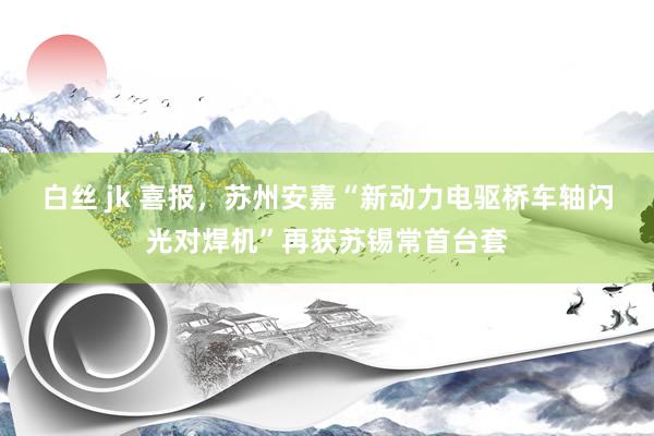 白丝 jk 喜报，苏州安嘉“新动力电驱桥车轴闪光对焊机”再获苏锡常首台套