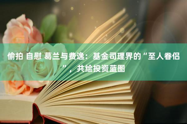 偷拍 自慰 葛兰与费逸：基金司理界的“至人眷侣”，共绘投资蓝图