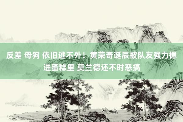 反差 母狗 依旧逃不外！黄荣奇诞辰被队友强力摁进蛋糕里 莫兰德还不时恶搞