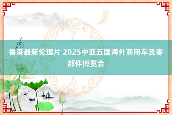香港最新伦理片 2025中亚五国海外商用车及零部件博览会