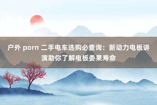 户外 porn 二手电车选购必查询：新动力电板讲演助你了解电板委果寿命