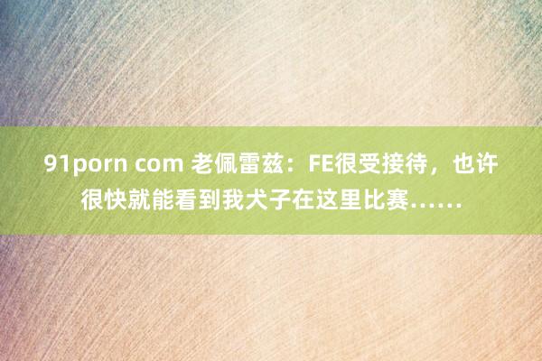 91porn com 老佩雷兹：FE很受接待，也许很快就能看到我犬子在这里比赛……