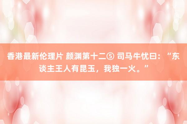 香港最新伦理片 颜渊第十二⑤ 司马牛忧曰：“东谈主王人有昆玉，我独一火。”