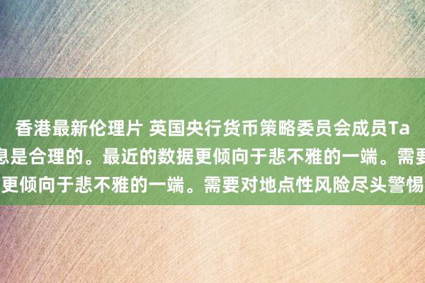 香港最新伦理片 英国央行货币策略委员会成员Taylor：先下手为强的降息是合理的。最近的数据更倾向于悲不雅的一端。需要对地点性风险尽头警惕