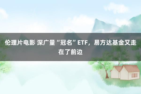 伦理片电影 深广量“冠名”ETF，易方达基金又走在了前边