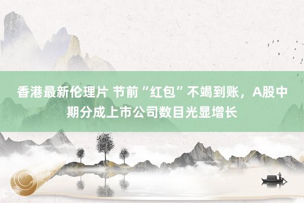香港最新伦理片 节前“红包”不竭到账，A股中期分成上市公司数目光显增长