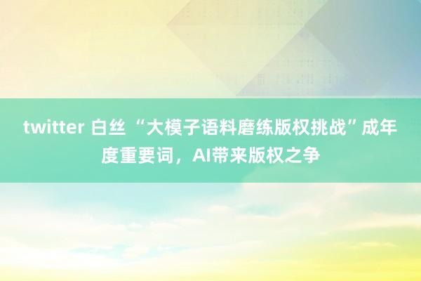 twitter 白丝 “大模子语料磨练版权挑战”成年度重要词，AI带来版权之争