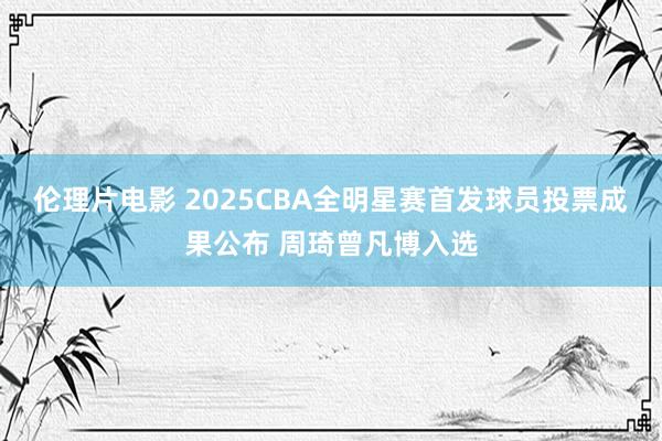 伦理片电影 2025CBA全明星赛首发球员投票成果公布 周琦曾凡博入选