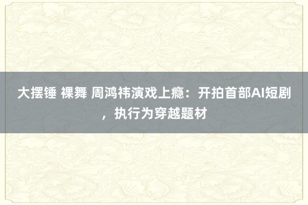 大摆锤 裸舞 周鸿祎演戏上瘾：开拍首部AI短剧，执行为穿越题材