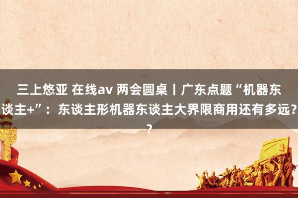 三上悠亚 在线av 两会圆桌丨广东点题“机器东谈主+”：东谈主形机器东谈主大界限商用还有多远？