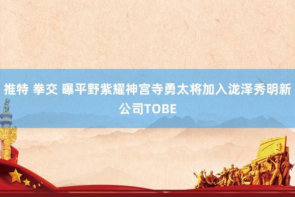 推特 拳交 曝平野紫耀神宫寺勇太将加入泷泽秀明新公司TOBE