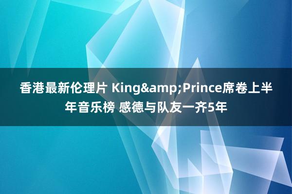 香港最新伦理片 King&Prince席卷上半年音乐榜 感德与队友一齐5年