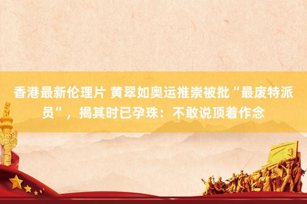 香港最新伦理片 黄翠如奥运推崇被批“最废特派员”，揭其时已孕珠：不敢说顶着作念