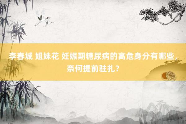 李春城 姐妹花 妊娠期糖尿病的高危身分有哪些，奈何提前驻扎？