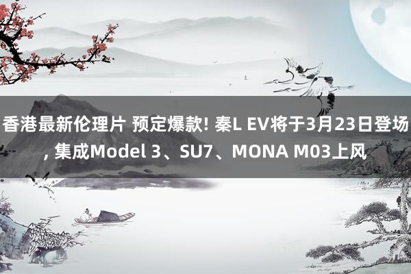香港最新伦理片 预定爆款! 秦L EV将于3月23日登场， 集成Model 3、SU7、MONA M03上风
