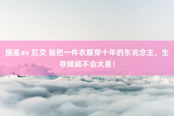 國產av 肛交 能把一件衣服穿十年的东说念主，生存频频不会太差！
