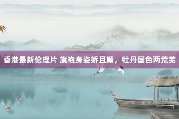 香港最新伦理片 旗袍身姿娇且媚，牡丹国色两荒芜