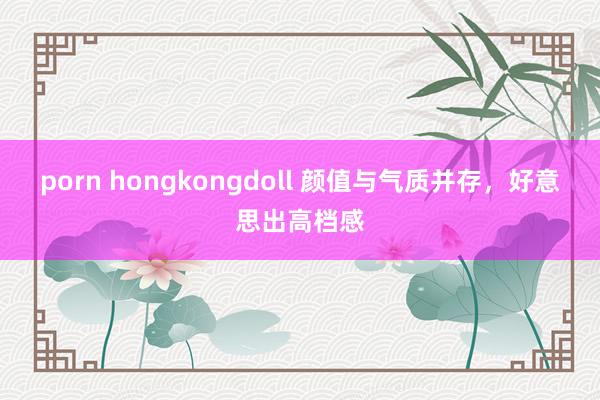 porn hongkongdoll 颜值与气质并存，好意思出高档感