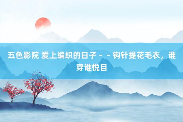 五色影院 爱上编织的日子－－钩针提花毛衣，谁穿谁悦目