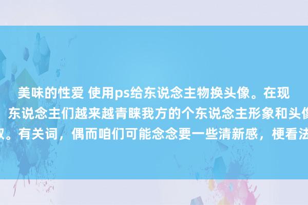 美味的性爱 使用ps给东说念主物换头像。在现在豪迈媒体盛行的期间，东说念主们越来越青睐我方的个东说念主形象和头像摄取。有关词，偶而咱们可能念念要一些清新感，梗看法念在至极风光展示不同的一面。